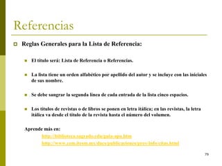 79
Referencias
 Reglas Generales para la Lista de Referencia:
 El título será: Lista de Referencia o Referencias.
 La lista tiene un orden alfabético por apellido del autor y se incluye con las iniciales
de sus nombre.
 Se debe sangrar la segunda línea de cada entrada de la lista cinco espacios.
 Los títulos de revistas o de libros se ponen en letra itálica; en las revistas, la letra
itálica va desde el título de la revista hasta el número del volumen.
Aprende más en:
http://biblioteca.sagrado.edu/guia-apa.htm
http://www.cem.itesm.mx/dacs/publicaciones/proy/info/citas.html
 