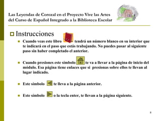 8
 Instrucciones
 Cuando veas este libro tendrá un número blanco en su interior que
te indicará en el paso que estás trabajando. No puedes pasar al siguiente
paso sin haber completado el anterior.
 Cuando presiones este símbolo te va a llevar a la página de inicio del
módulo. Esa página tiene enlaces que si presionas sobre ellos te llevan al
lugar indicado.
 Este símbolo te lleva a la página anterior.
 Este símbolo o la tecla enter, te llevan a la página siguiente.
Las Leyendas de Corozal en el Proyecto Vive las Artes
del Curso de Español Integrado a la Biblioteca Escolar
 