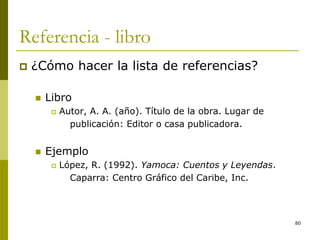 80
Referencia - libro
 ¿Cómo hacer la lista de referencias?
 Libro
 Autor, A. A. (año). Título de la obra. Lugar de
publicación: Editor o casa publicadora.
 Ejemplo
 López, R. (1992). Yamoca: Cuentos y Leyendas.
Caparra: Centro Gráfico del Caribe, Inc.
 