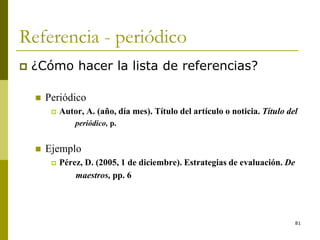 81
Referencia - periódico
 ¿Cómo hacer la lista de referencias?
 Periódico
 Autor, A. (año, día mes). Título del artículo o noticia. Título del
periódico, p.
 Ejemplo
 Pérez, D. (2005, 1 de diciembre). Estrategias de evaluación. De
maestros, pp. 6
 