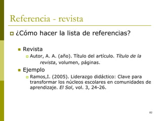 82
Referencia - revista
 ¿Cómo hacer la lista de referencias?
 Revista
 Autor, A. A. (año). Título del artículo. Título de la
revista, volumen, páginas.
 Ejemplo
 Ramos,I. (2005). Liderazgo didáctico: Clave para
transformar los núcleos escolares en comunidades de
aprendizaje. El Sol, vol. 3, 24-26.
 