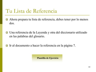 83
Tu Lista de Referencia
 Ahora prepara tu lista de referencia, debes tener por lo menos
dos.
 Una referencia de la Leyenda y otra del diccionario utilizado
en las palabras del glosario.
 Ir al documento a hacer la referencia en la página 7.
Plantilla de Ejercicio
 