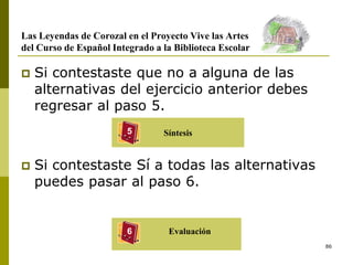 86
Las Leyendas de Corozal en el Proyecto Vive las Artes
del Curso de Español Integrado a la Biblioteca Escolar
 Si contestaste que no a alguna de las
alternativas del ejercicio anterior debes
regresar al paso 5.
 Si contestaste Sí a todas las alternativas
puedes pasar al paso 6.
Síntesis
5
6 Evaluación
 