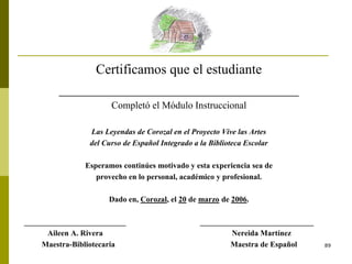 89
Certificamos que el estudiante
___________________________________
Completó el Módulo Instruccional
Las Leyendas de Corozal en el Proyecto Vive las Artes
del Curso de Español Integrado a la Biblioteca Escolar
Esperamos continúes motivado y esta experiencia sea de
provecho en lo personal, académico y profesional.
Dado en, Corozal, el 20 de marzo de 2006.
__________________________ _____________________________
Aileen A. Rivera Nereida Martínez
Maestra-Bibliotecaria Maestra de Español
 
