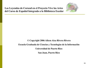 90
© Copyright 2006 Aileen Aixa Rivera Rivera
Escuela Graduada de Ciencias y Tecnologías de la Información
Universidad de Puerto Rico
San Juan, Puerto Rico
Las Leyendas de Corozal en el Proyecto Vive las Artes
del Curso de Español Integrado a la Biblioteca Escolar
 