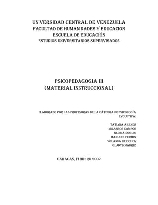 UNIVERSIDAD CENTRAL DE VENEZUELA
FACULTAD DE HUMANIDADES Y EDUCACION
       ESCUELA DE EDUCACIÓN
  ESTUDIOS UNIVERSITARIOS SUpERVISADOS




        pSICOpEDAGOGIA III
     (MATERIAL INSTRUCCIONAL)



  ELAbORADO pOR LAS pROFESORAS DE LA CáTEDRA DE pSICOLOGíA
                                                EVOLUTIVA:

                                           TATIANA ARENDS
                                          MILAGROS CAMpOS
                                             GLORIA DOGUIS
                                           MARLENE FERMIN
                                         YOLANDA HERRERA
                                            GLADYS MADRIZ



            CARACAS, FEbRERO 2007
 