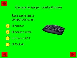 Escoge la mejor contestación

    Esta parte de la
    computadora es:

a   El monitor

b   El mouse o ratón

c   La Torre o CPU

d   El Teclado
 