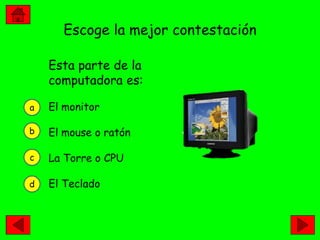 Escoge la mejor contestación

    Esta parte de la
    computadora es:

a   El monitor

b   El mouse o ratón

c   La Torre o CPU

d   El Teclado
 
