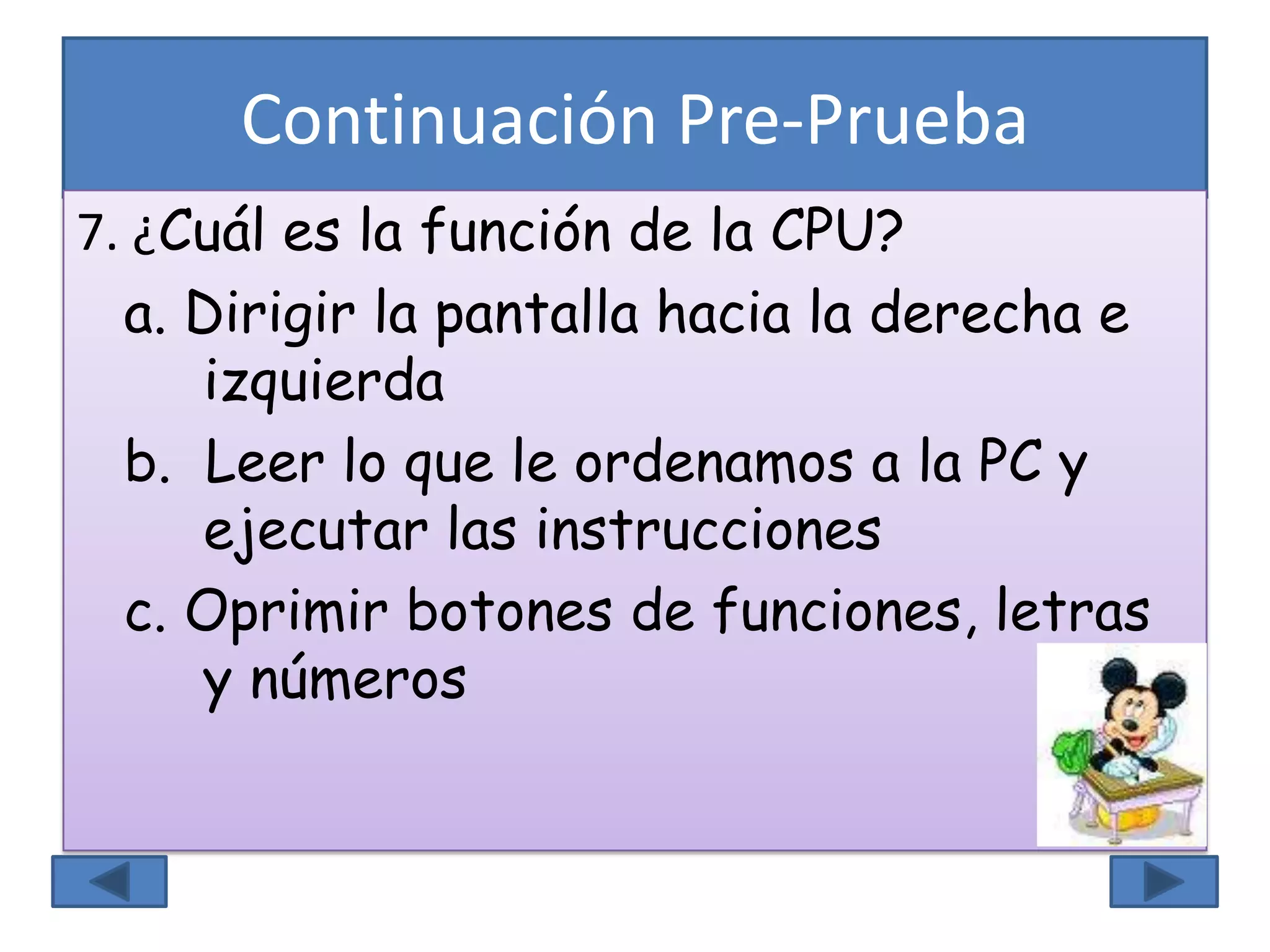 Continuación Pre-Prueba
7. ¿Cuál es la función de la CPU?
a. Dirigir la pantalla hacia la derecha e
izquierda
b. Leer lo que le ordenamos a la PC y
ejecutar las instrucciones
c. Oprimir botones de funciones, letras
y números
 