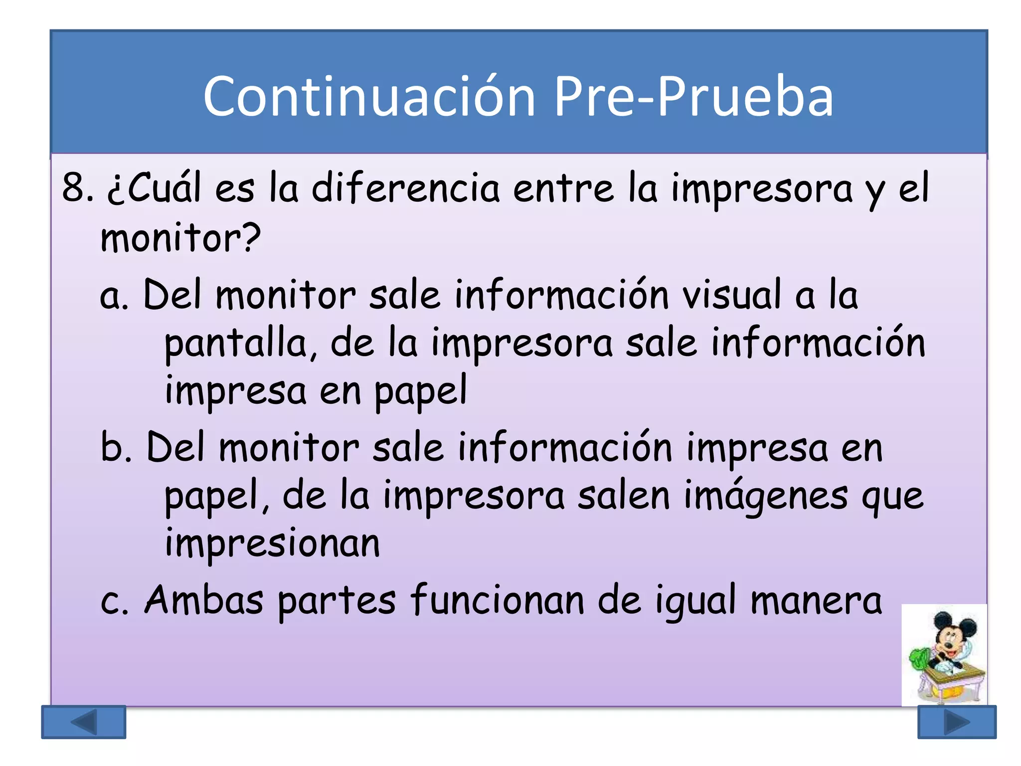 Continuación Pre-Prueba
8. ¿Cuál es la diferencia entre la impresora y el
monitor?
a. Del monitor sale información visual a la
pantalla, de la impresora sale información
impresa en papel
b. Del monitor sale información impresa en
papel, de la impresora salen imágenes que
impresionan
c. Ambas partes funcionan de igual manera
 