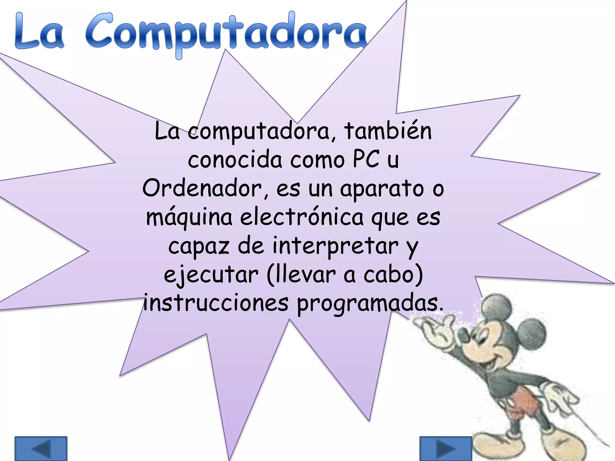 La computadora, también
conocida como PC u
Ordenador, es un aparato o
máquina electrónica que es
capaz de interpretar y
ejecutar (llevar a cabo)
instrucciones programadas.
 
