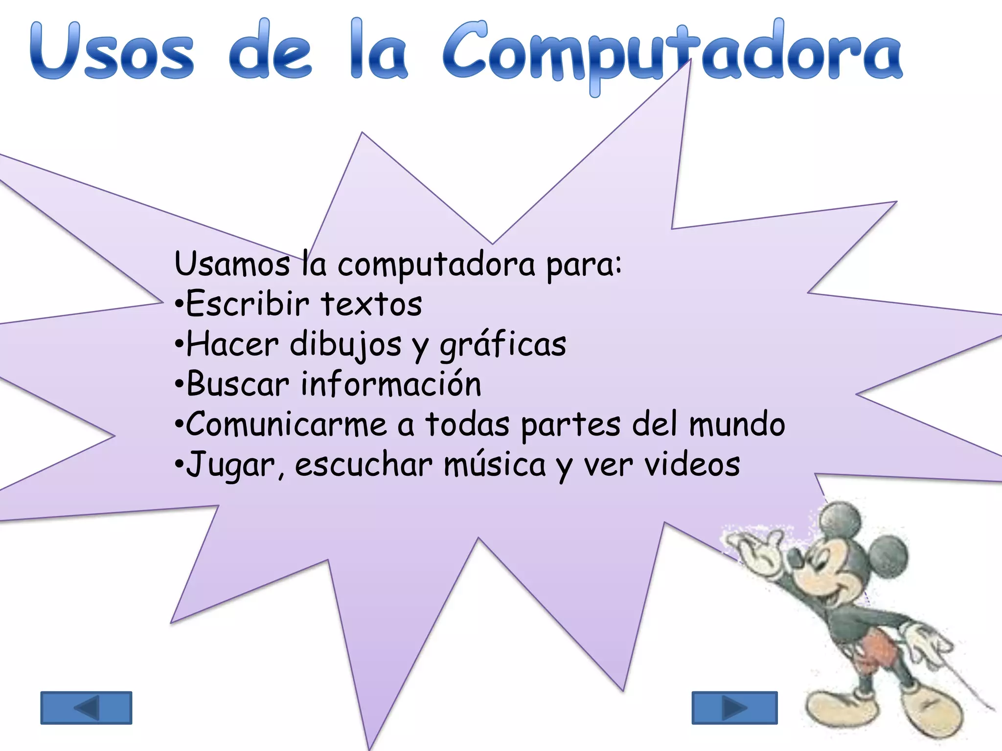 Usamos la computadora para:
•Escribir textos
•Hacer dibujos y gráficas
•Buscar información
•Comunicarme a todas partes del mundo
•Jugar, escuchar música y ver videos
 