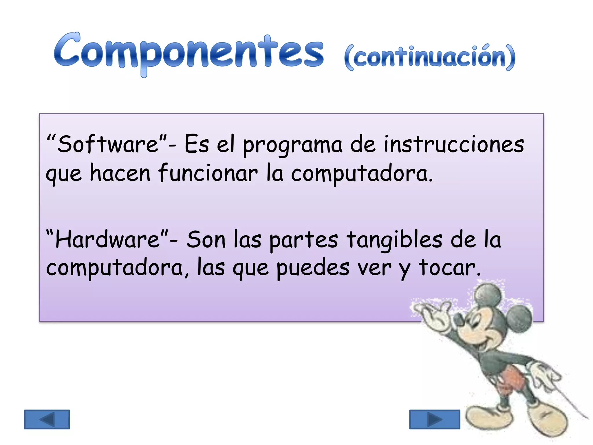 “Software”- Es el programa de instrucciones
que hacen funcionar la computadora.
“Hardware”- Son las partes tangibles de la
computadora, las que puedes ver y tocar.
 