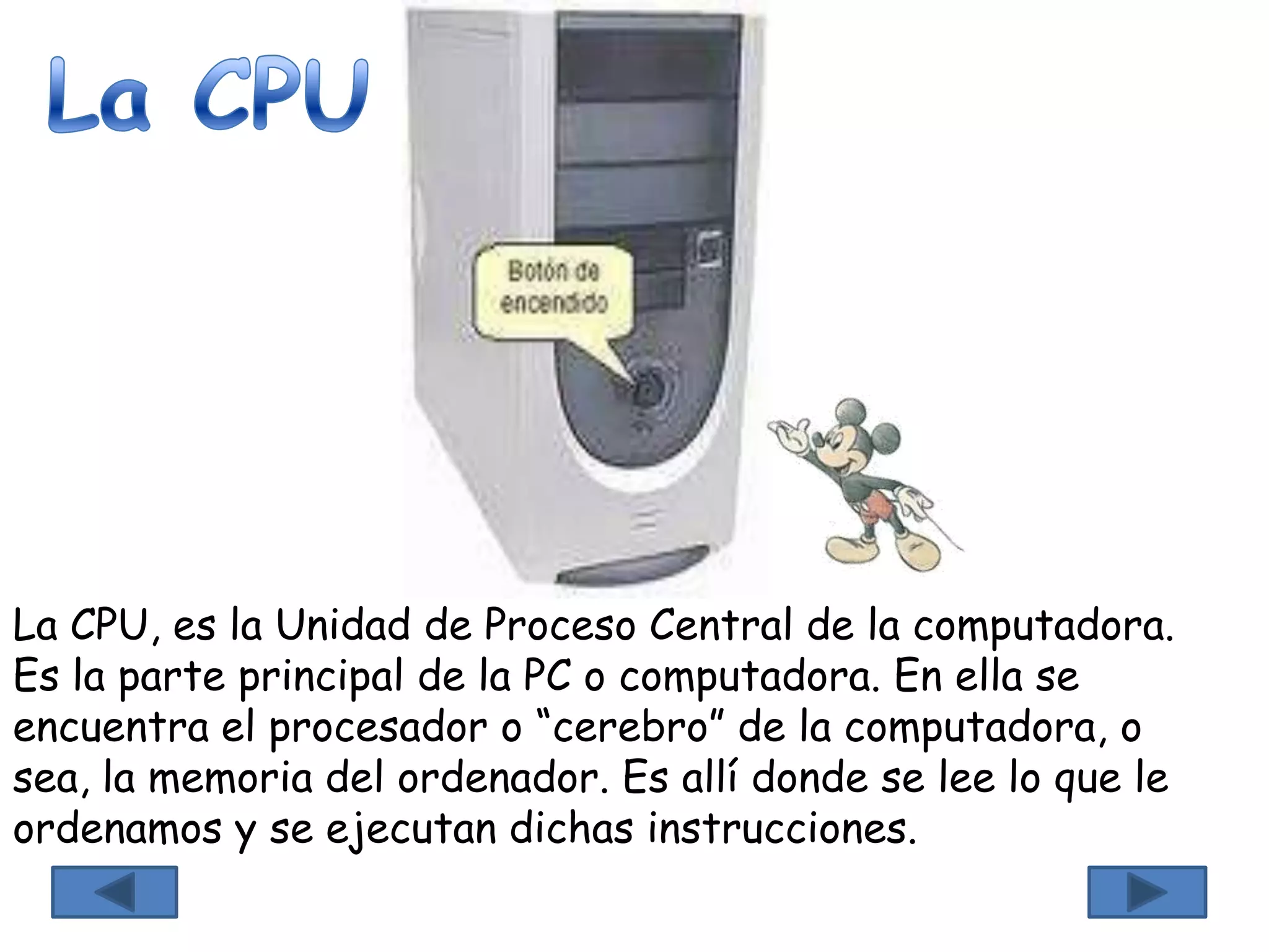La CPU, es la Unidad de Proceso Central de la computadora.
Es la parte principal de la PC o computadora. En ella se
encuentra el procesador o “cerebro” de la computadora, o
sea, la memoria del ordenador. Es allí donde se lee lo que le
ordenamos y se ejecutan dichas instrucciones.
 