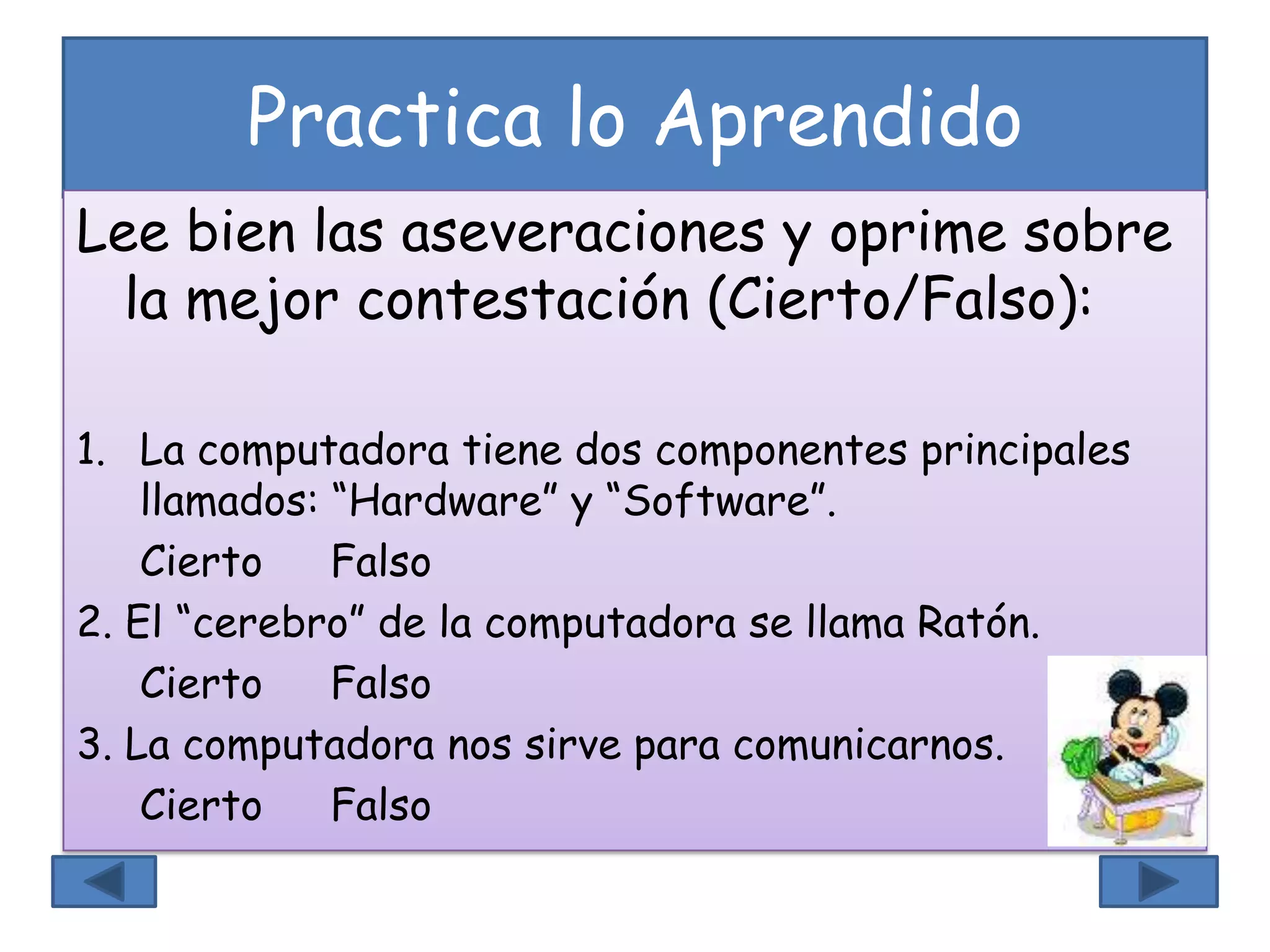 Practica lo Aprendido
Lee bien las aseveraciones y oprime sobre
la mejor contestación (Cierto/Falso):
1. La computadora tiene dos componentes principales
llamados: “Hardware” y “Software”.
Cierto Falso
2. El “cerebro” de la computadora se llama Ratón.
Cierto Falso
3. La computadora nos sirve para comunicarnos.
Cierto Falso
 