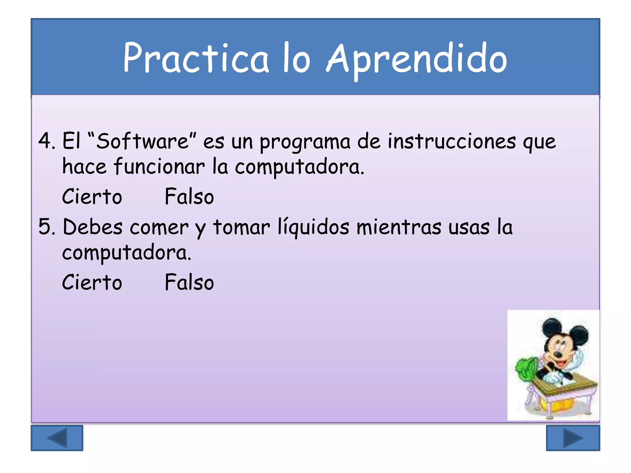 Practica lo Aprendido
4. El “Software” es un programa de instrucciones que
hace funcionar la computadora.
Cierto Falso
5. Debes comer y tomar líquidos mientras usas la
computadora.
Cierto Falso
 