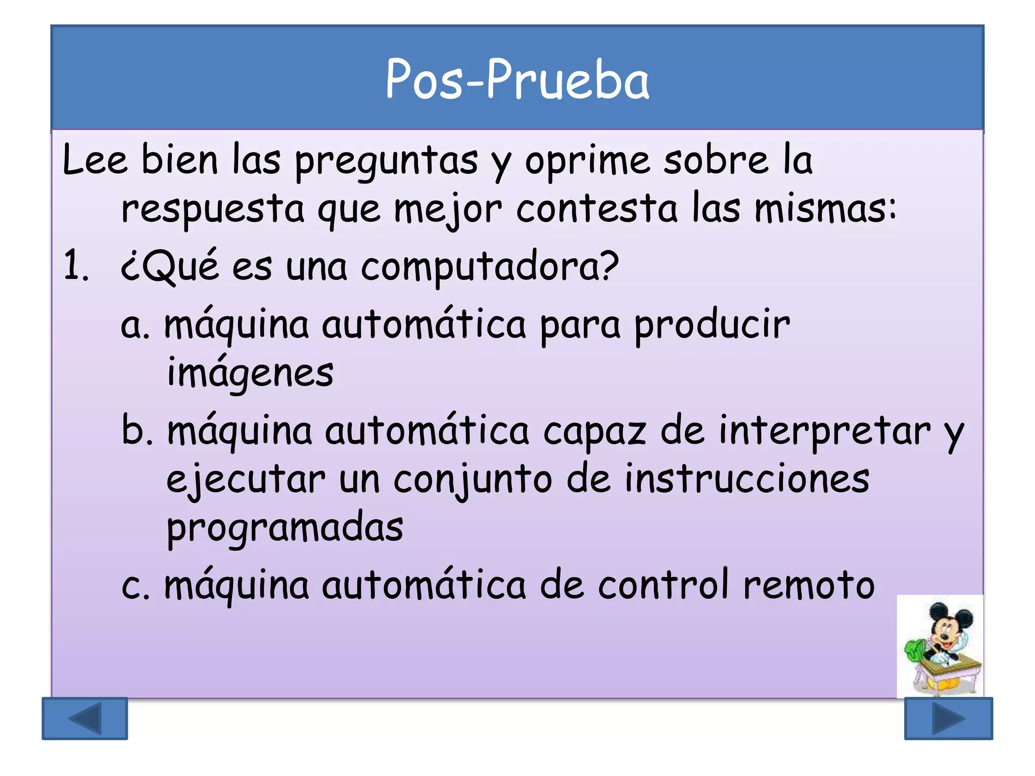 Pos-Prueba
Lee bien las preguntas y oprime sobre la
respuesta que mejor contesta las mismas:
1. ¿Qué es una computadora?
a. máquina automática para producir
imágenes
b. máquina automática capaz de interpretar y
ejecutar un conjunto de instrucciones
programadas
c. máquina automática de control remoto
 