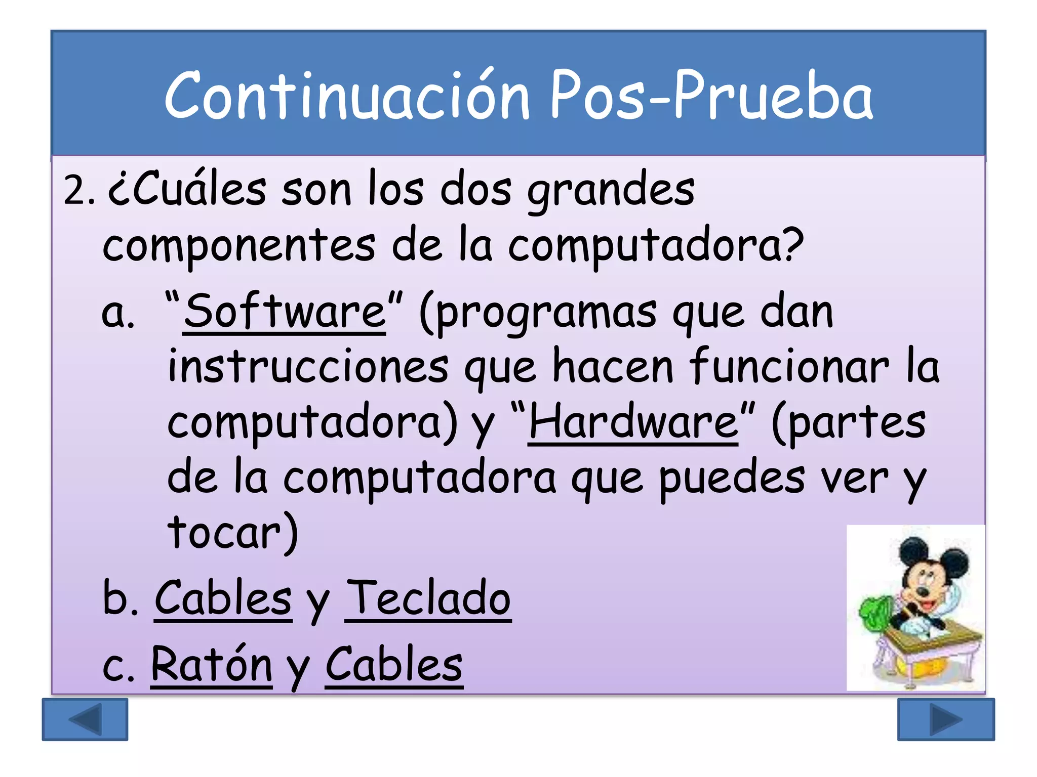 Continuación Pos-Prueba
2. ¿Cuáles son los dos grandes
componentes de la computadora?
a. “Software” (programas que dan
instrucciones que hacen funcionar la
computadora) y “Hardware” (partes
de la computadora que puedes ver y
tocar)
b. Cables y Teclado
c. Ratón y Cables
 