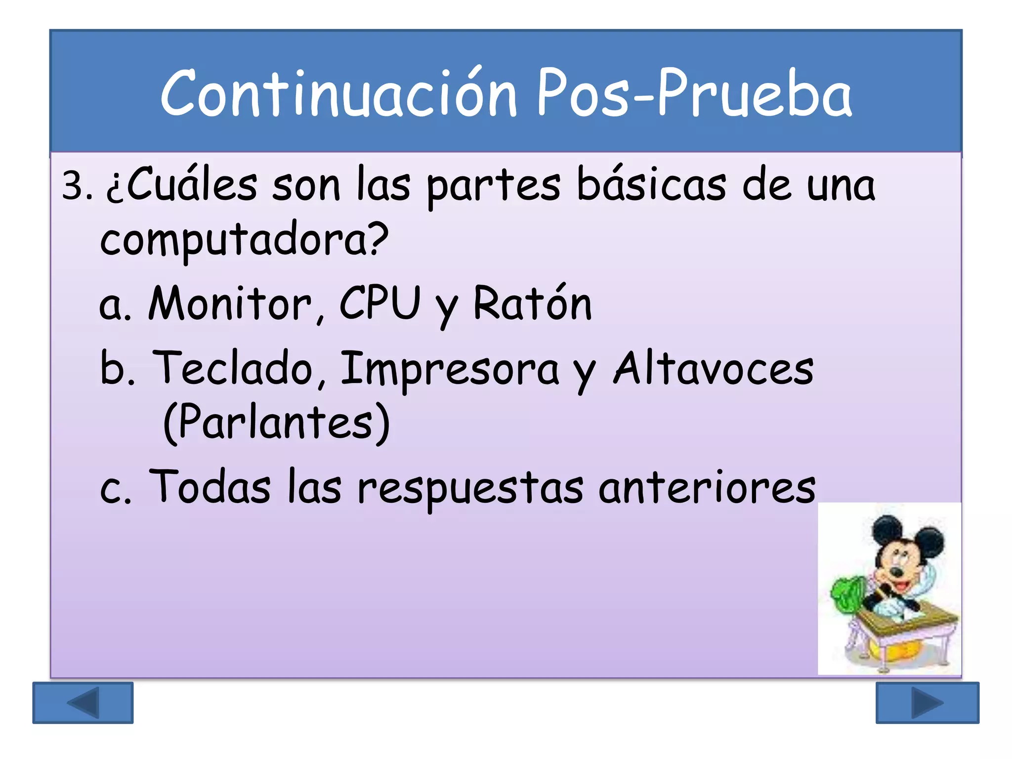 Continuación Pos-Prueba
3. ¿Cuáles son las partes básicas de una
computadora?
a. Monitor, CPU y Ratón
b. Teclado, Impresora y Altavoces
(Parlantes)
c. Todas las respuestas anteriores
 