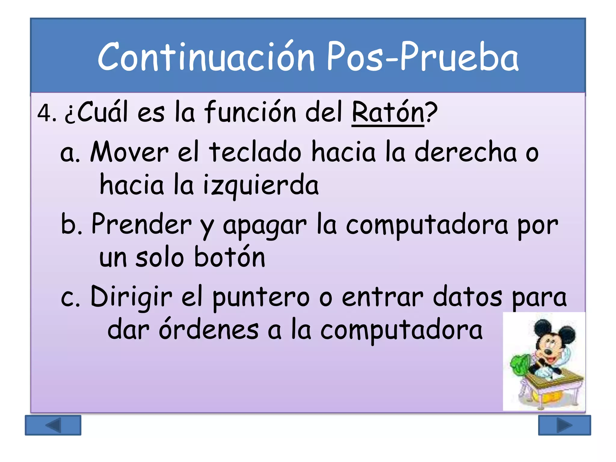 Continuación Pos-Prueba
4. ¿Cuál es la función del Ratón?
a. Mover el teclado hacia la derecha o
hacia la izquierda
b. Prender y apagar la computadora por
un solo botón
c. Dirigir el puntero o entrar datos para
dar órdenes a la computadora
 
