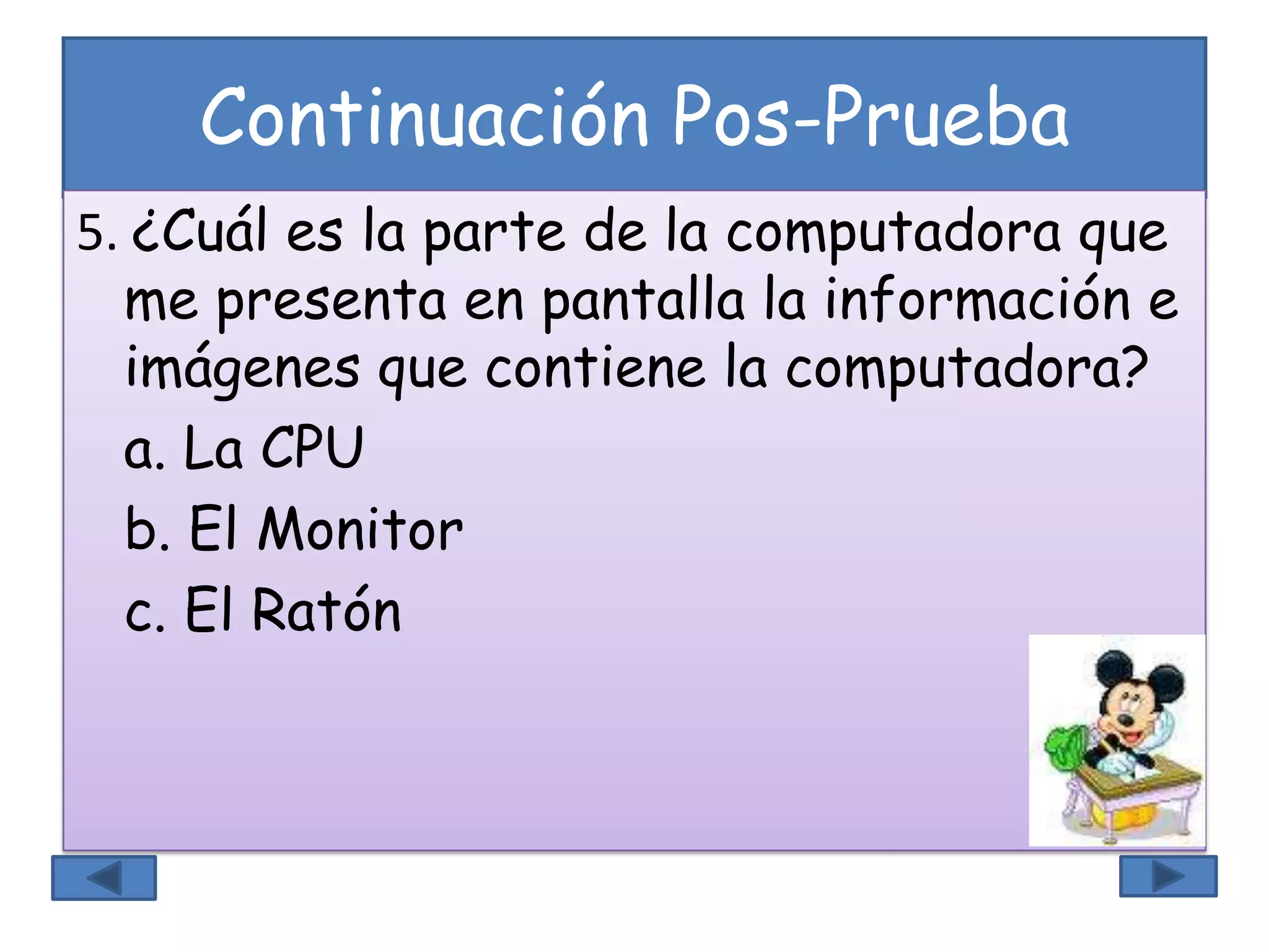 Continuación Pos-Prueba
5. ¿Cuál es la parte de la computadora que
me presenta en pantalla la información e
imágenes que contiene la computadora?
a. La CPU
b. El Monitor
c. El Ratón
 