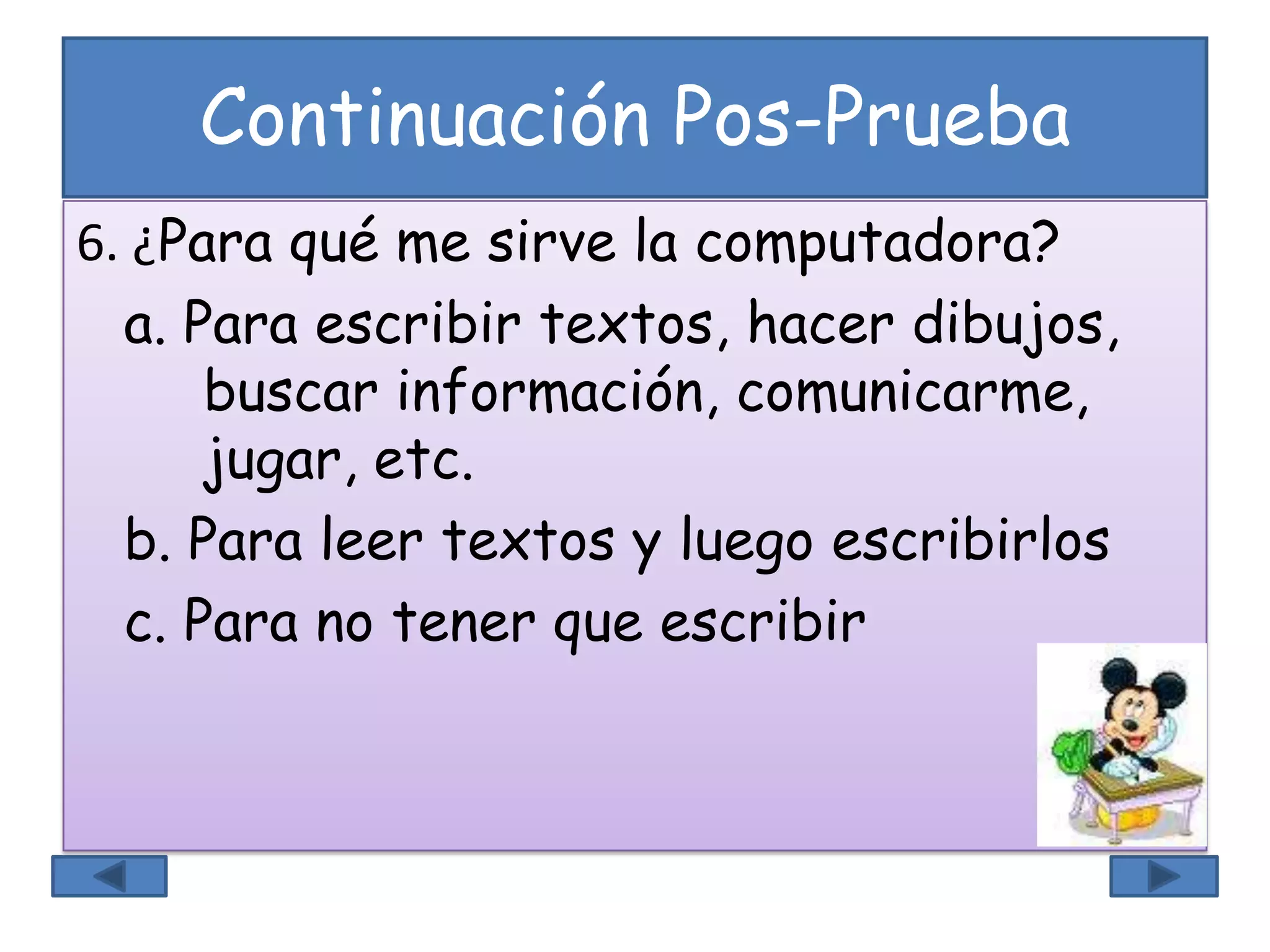 Continuación Pos-Prueba
6. ¿Para qué me sirve la computadora?
a. Para escribir textos, hacer dibujos,
buscar información, comunicarme,
jugar, etc.
b. Para leer textos y luego escribirlos
c. Para no tener que escribir
 