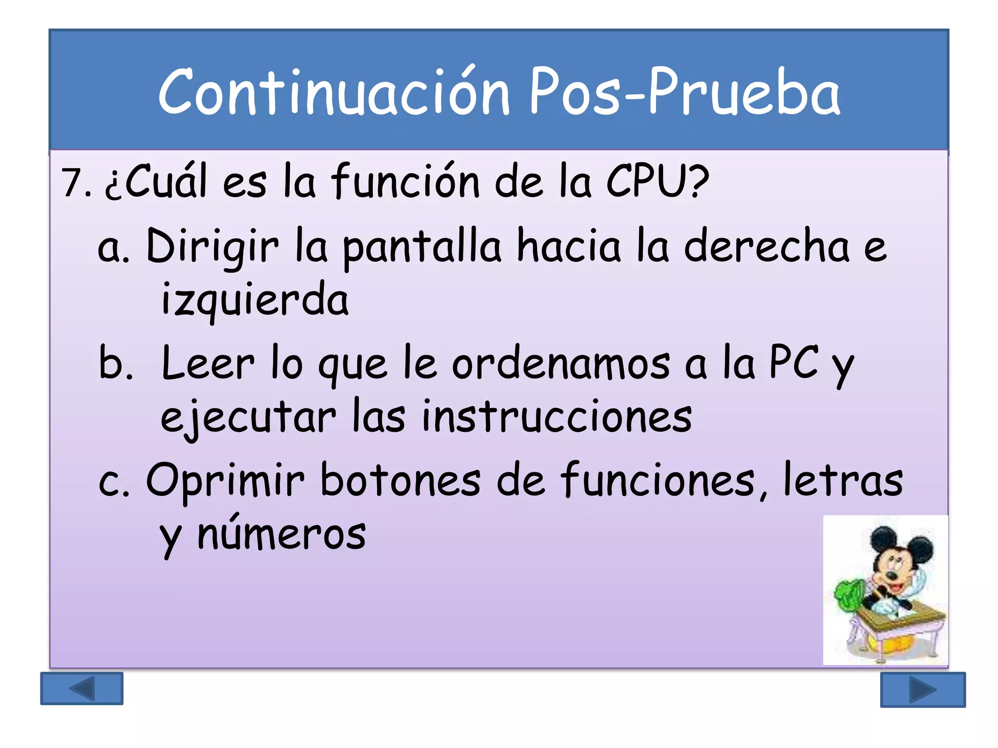 Continuación Pos-Prueba
7. ¿Cuál es la función de la CPU?
a. Dirigir la pantalla hacia la derecha e
izquierda
b. Leer lo que le ordenamos a la PC y
ejecutar las instrucciones
c. Oprimir botones de funciones, letras
y números
 