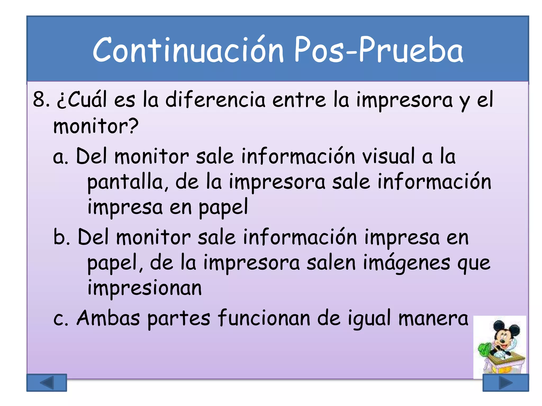 Continuación Pos-Prueba
8. ¿Cuál es la diferencia entre la impresora y el
monitor?
a. Del monitor sale información visual a la
pantalla, de la impresora sale información
impresa en papel
b. Del monitor sale información impresa en
papel, de la impresora salen imágenes que
impresionan
c. Ambas partes funcionan de igual manera
 
