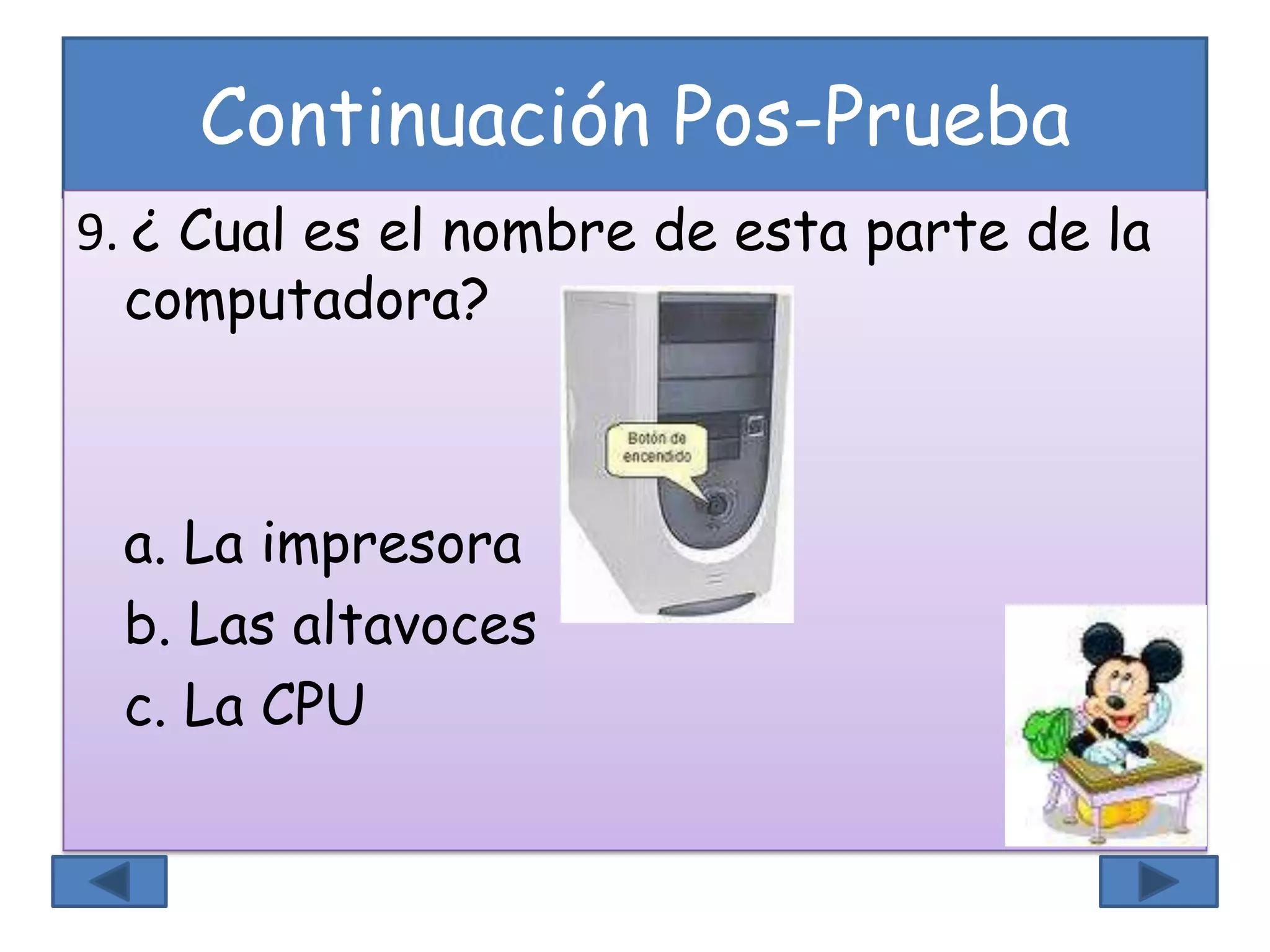 Continuación Pos-Prueba
9. ¿ Cual es el nombre de esta parte de la
computadora?
a. La impresora
b. Las altavoces
c. La CPU
 