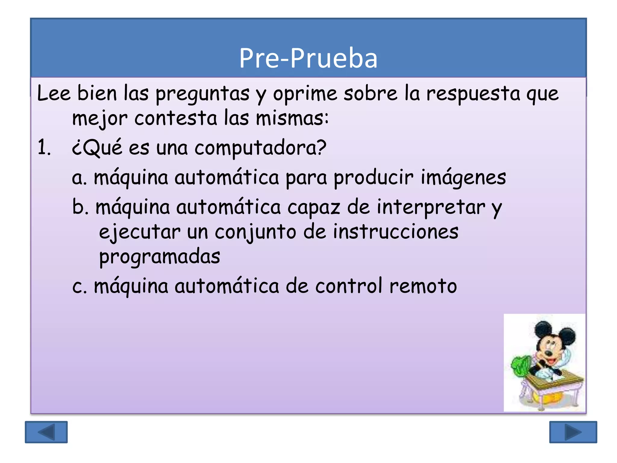 Pre-Prueba
Lee bien las preguntas y oprime sobre la respuesta que
mejor contesta las mismas:
1. ¿Qué es una computadora?
a. máquina automática para producir imágenes
b. máquina automática capaz de interpretar y
ejecutar un conjunto de instrucciones
programadas
c. máquina automática de control remoto
 