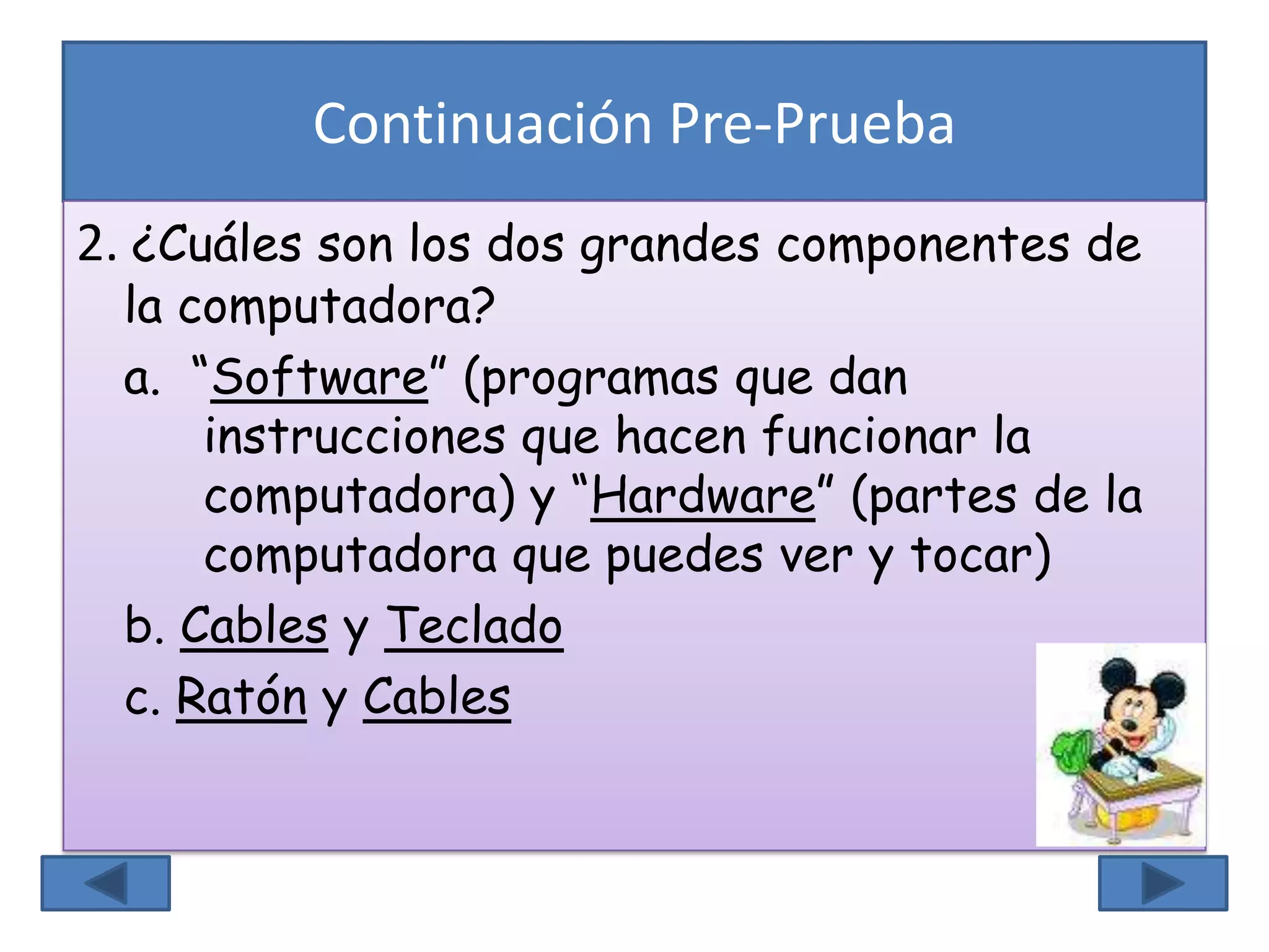 Continuación Pre-Prueba
2. ¿Cuáles son los dos grandes componentes de
la computadora?
a. “Software” (programas que dan
instrucciones que hacen funcionar la
computadora) y “Hardware” (partes de la
computadora que puedes ver y tocar)
b. Cables y Teclado
c. Ratón y Cables
 