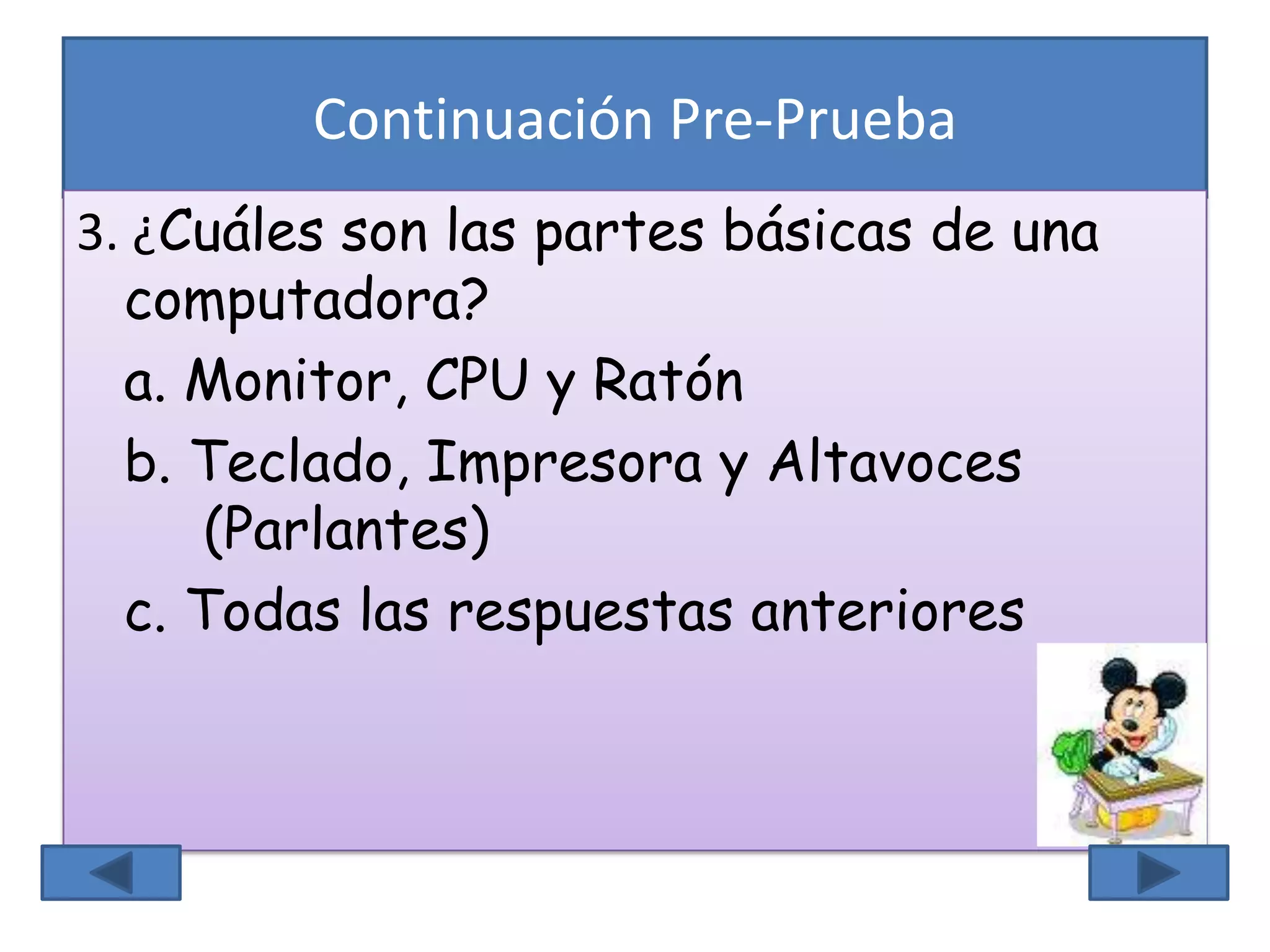 Continuación Pre-Prueba
3. ¿Cuáles son las partes básicas de una
computadora?
a. Monitor, CPU y Ratón
b. Teclado, Impresora y Altavoces
(Parlantes)
c. Todas las respuestas anteriores
 