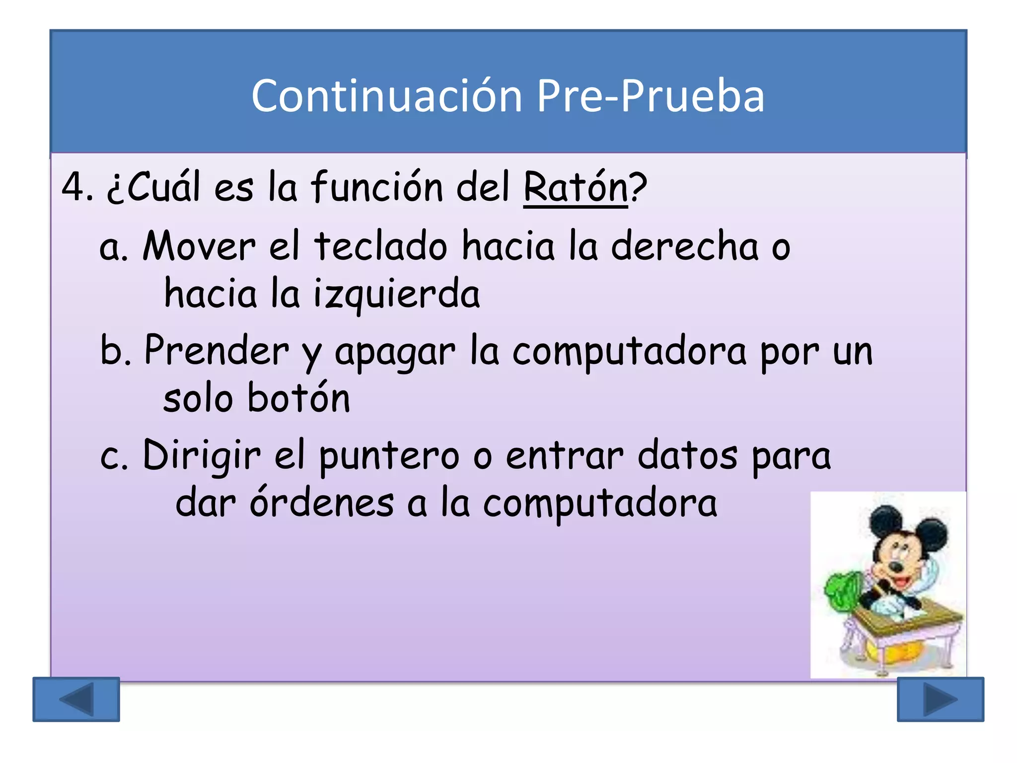 Continuación Pre-Prueba
4. ¿Cuál es la función del Ratón?
a. Mover el teclado hacia la derecha o
hacia la izquierda
b. Prender y apagar la computadora por un
solo botón
c. Dirigir el puntero o entrar datos para
dar órdenes a la computadora
 