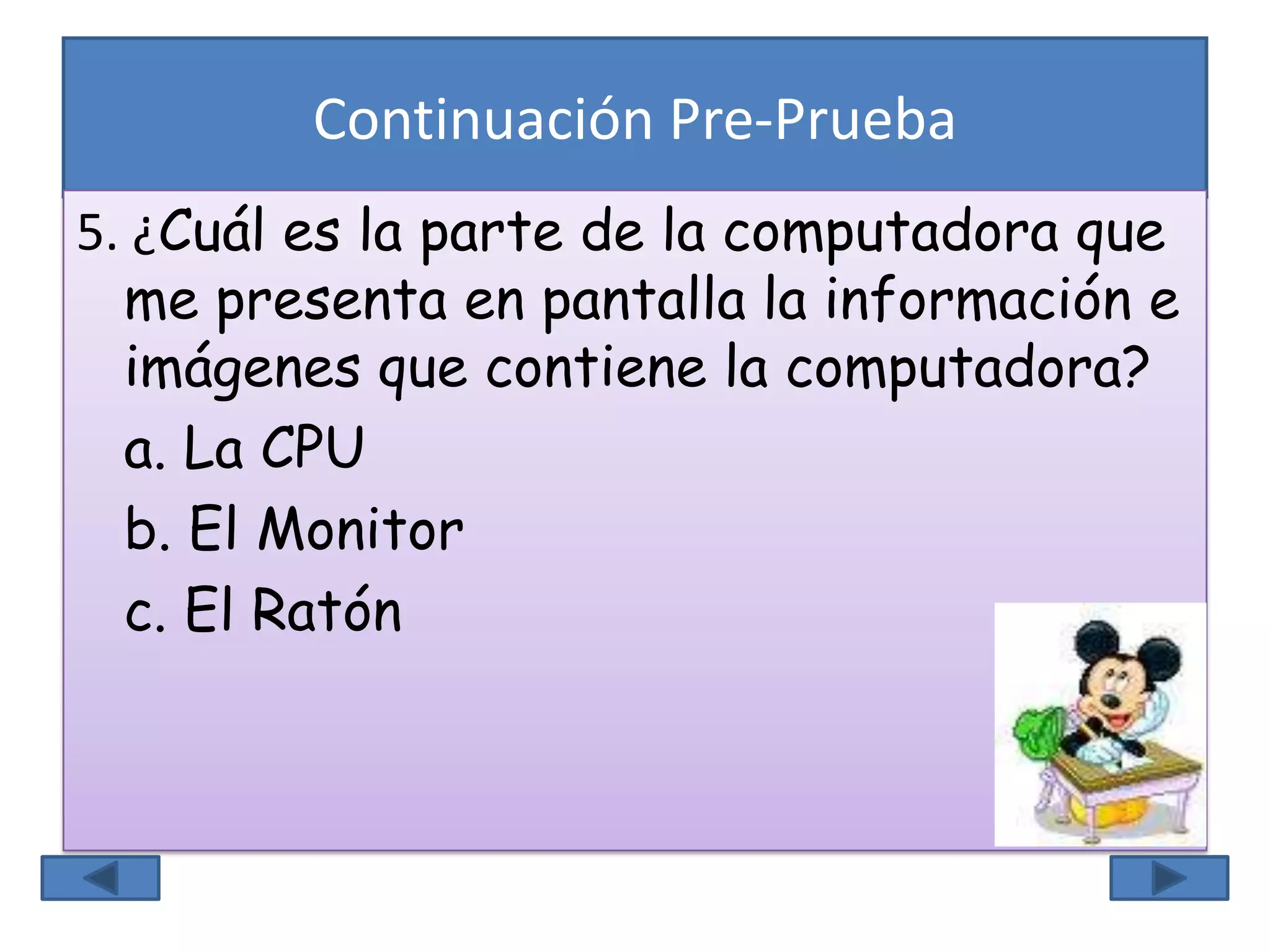 Continuación Pre-Prueba
5. ¿Cuál es la parte de la computadora que
me presenta en pantalla la información e
imágenes que contiene la computadora?
a. La CPU
b. El Monitor
c. El Ratón
 