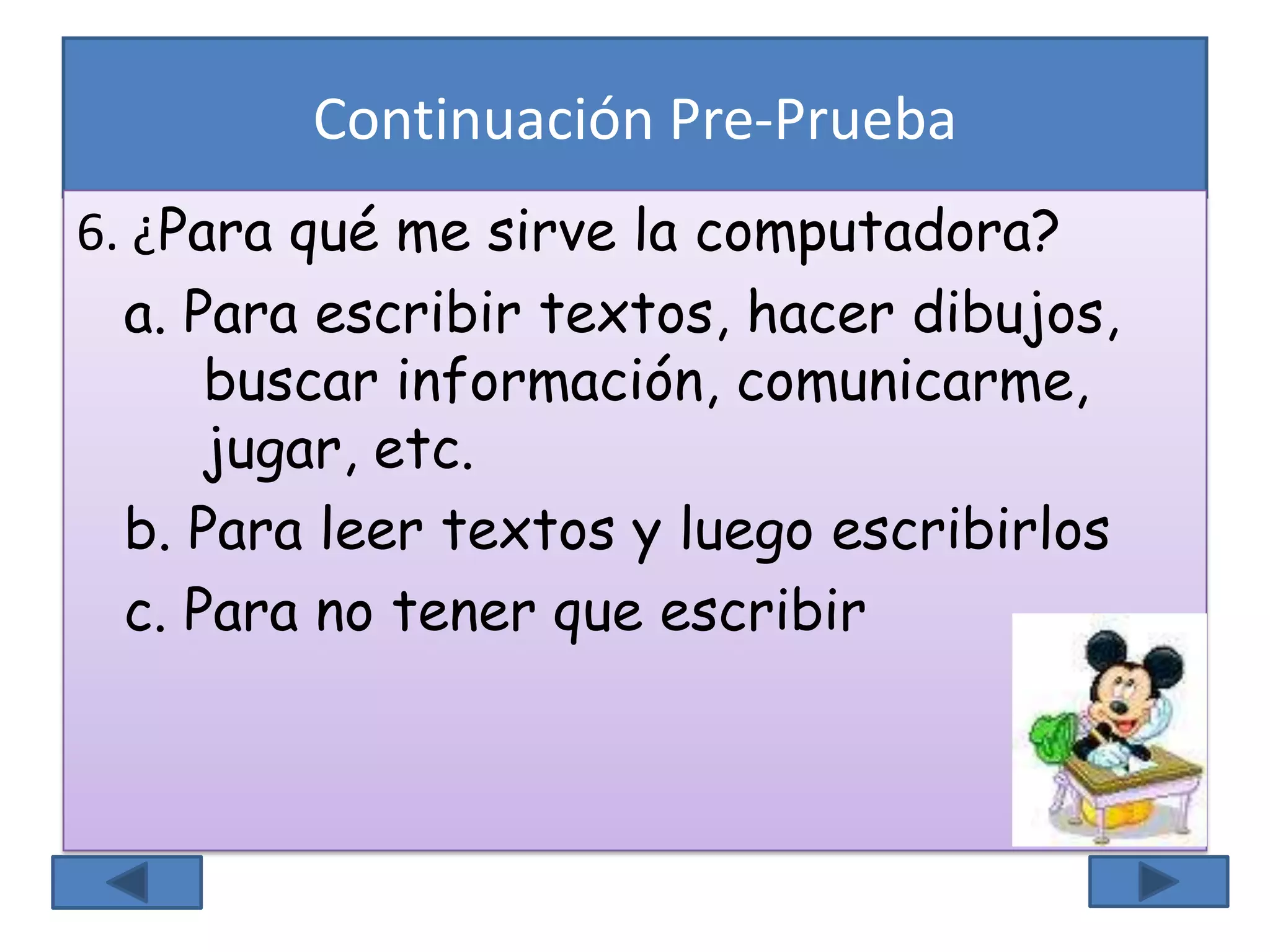 Continuación Pre-Prueba
6. ¿Para qué me sirve la computadora?
a. Para escribir textos, hacer dibujos,
buscar información, comunicarme,
jugar, etc.
b. Para leer textos y luego escribirlos
c. Para no tener que escribir
 