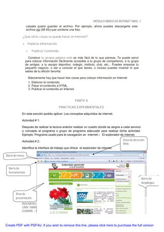 MÓDULO BÁSICO DE INTERNET NIVEL I
                 carpeta quiere guardar el archivo. Por ejemplo, ahora puedes descargarte este
                 archivo zip (68 Kb) que contiene una foto.

            ¿Qué otros cosas se puede hacer en Internet?

            ü     Publicar Información

                 o     Publicar Contenido.

                   Construir tu propia página web es más fácil de lo que piensas. Te puede servir
                 para colocar información fácilmente accesible a tu grupo de compañeros, a tu grupo
                 de amigos, a tu equipo deportivo, colegio, instituto, club, etc... Puedes empezar tu
                 pequeño negocio, o dar a conocer el que tienes, o incluso puedes mostrar lo que
                 sabes de tu afición favorita.

                     Básicamente hay que hacer tres cosas para colocar información en Internet
                     1. Elaborar el contenido.
                     2. Pasar el contenido a HTML.
                     3. Publicar el contenido en Internet.


                                                       PARTE II

                                           PRACTICAS EXPERIMENTALES

           En esta sección podrás aplicar: Los conceptos adquiridos de internet.

           Actividad # 1.

           Después de realizar la lectura anterior realizar un cuadro donde se asigne a cada servicio
           o concepto el programa o grupo de programa adecuado para realizar dicha actividad.
           Ejemplo: Programa usado para la navegación en internet à El explorador de internet.

           Actividad # 2.                                                                  Zona de dirección
                                                                                           Web
           Identifica la interface de trabajo que ofrece el explorador de internet.

Barra de menú



  Barra de
  herramientas

                                                                                                           Barra de
                                                                                                           despliegue


       Área de
       presentación
                                                                                                      15
           INGENIERO: HAROLD MORENO BONILLA
           UNIV. MARIANA DE PASTO – ESCUELA DE EDUCACIÓN DECOLOMBIA
           GUAMAL – MAGDALENA. Julio de 2010



Create PDF with PDF4U. If you wish to remove this line, please click here to purchase the full version
 