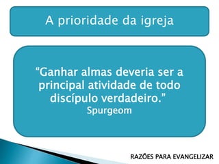 A prioridade da igreja
“Ganhar almas deveria ser a
principal atividade de todo
discípulo verdadeiro.”
Spurgeom
RAZÕES PARA EVANGELIZAR
 