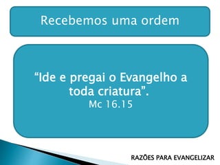 Recebemos uma ordem
“Ide e pregai o Evangelho a
toda criatura”.
Mc 16.15
RAZÕES PARA EVANGELIZAR
 