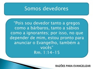 Somos devedores
“Pois sou devedor tanto a gregos
como a bárbaros, tanto a sábios
como a ignorantes; por isso, no que
depender de mim, estou pronto para
anunciar o Evangelho, também a
vocês”
Rm. 1:14-15
RAZÕES PARA EVANGELIZAR
 