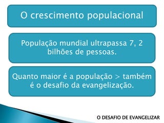 O crescimento populacional
População mundial ultrapassa 7, 2
bilhões de pessoas.
Quanto maior é a população > também
é o desafio da evangelização.
O DESAFIO DE EVANGELIZAR
 
