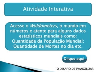 Atividade Interativa
Acesse o Woldometers, o mundo em
números e atente para alguns dados
estatísticos mundiais como:
Quantidade da População Mundial;
Quantidade de Mortes no dia etc.
O DESAFIO DE EVANGELIZAR
 