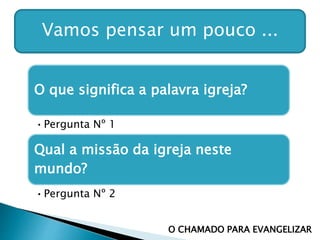 Vamos pensar um pouco ...
O que significa a palavra igreja?
•Pergunta Nº 1
Qual a missão da igreja neste
mundo?
•Pergunta Nº 2
O CHAMADO PARA EVANGELIZAR
 