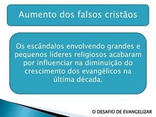 Aumento dos falsos cristãos
O DESAFIO DE EVANGELIZAR
Os escândalos envolvendo grandes e
pequenos líderes religiosos acabaram
por influenciar na diminuição do
crescimento dos evangélicos na
última década.
 