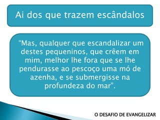 Ai dos que trazem escândalos
O DESAFIO DE EVANGELIZAR
“Mas, qualquer que escandalizar um
destes pequeninos, que crêem em
mim, melhor lhe fora que se lhe
pendurasse ao pescoço uma mó de
azenha, e se submergisse na
profundeza do mar”.
 