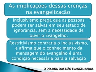 As implicações dessas crenças
na evangelização
O DESTINO DOS NÃO EVANGELIZADOS
Restritivismo contraria o inclusivismo,
e afirma que o conhecimento da
mensagem do evangelho é uma
condição necessária para a salvação
Inclusivismo prega que as pessoas
podem ser salvas em seu estado de
ignorância, sem a necessidade de
ouvir o Evangelho.
 