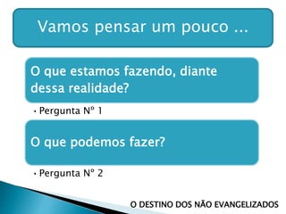 Vamos pensar um pouco ...
O que estamos fazendo, diante
dessa realidade?
•Pergunta Nº 1
O que podemos fazer?
•Pergunta Nº 2
O DESTINO DOS NÃO EVANGELIZADOS
 