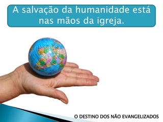 A salvação da humanidade está
nas mãos da igreja.
O DESTINO DOS NÃO EVANGELIZADOS
 