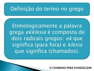 Definição do termo no grego
Etimologicamente a palavra
grega ekklesia é composta de
dois radicais gregos: ek que
significa (para fora) e klesia
que significa (chamados).
O CHAMADO PARA EVANGELIZAR
 