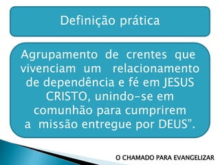 Definição prática
Agrupamento de crentes que
vivenciam um relacionamento
de dependência e fé em JESUS
CRISTO, unindo-se em
comunhão para cumprirem
a missão entregue por DEUS”.
O CHAMADO PARA EVANGELIZAR
 