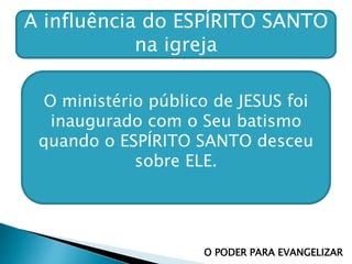 A influência do ESPÍRITO SANTO
na igreja
O PODER PARA EVANGELIZAR
O ministério público de JESUS foi
inaugurado com o Seu batismo
quando o ESPÍRITO SANTO desceu
sobre ELE.
 